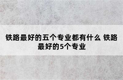 铁路最好的五个专业都有什么 铁路最好的5个专业